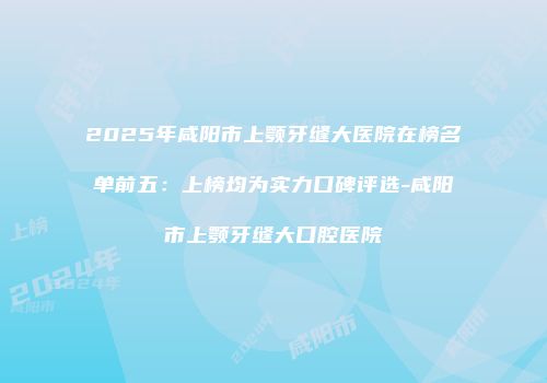 2025年咸阳市上颚牙缝大医院在榜名单前五：上榜均为实力口碑评选-咸阳市上颚牙缝大口腔医院