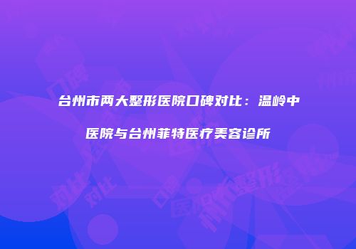 台州市两大整形医院口碑对比：温岭中医院与台州菲特医疗美容诊所