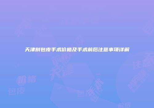 天津割包皮手术价格及手术前后注意事项详解