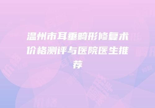 温州市耳垂畸形修复术价格测评与医院医生推荐