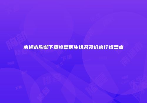 南通市胸部下垂修复医生排名及价格行情盘点