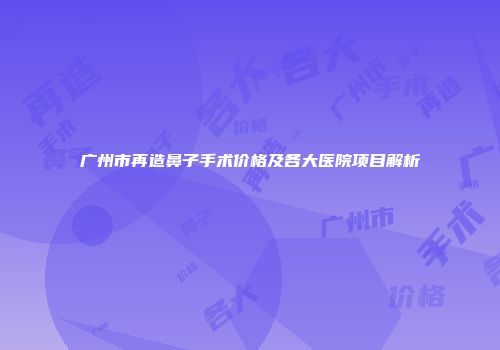 广州市再造鼻子手术价格及各大医院项目解析