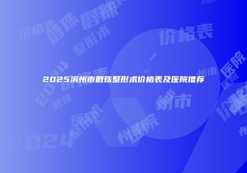 2025滨州市唇珠整形术价格表及医院推荐