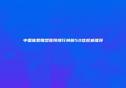 中国体型雕塑医院排行榜前50佳权威推荐