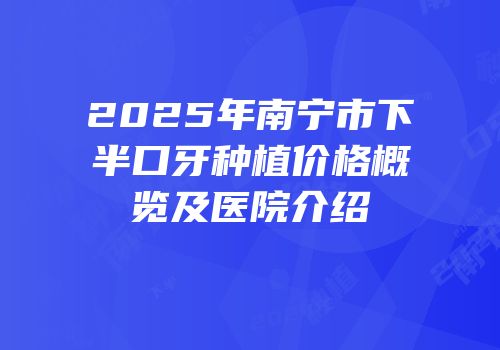 2025年南宁市下半口牙种植价格概览及医院介绍