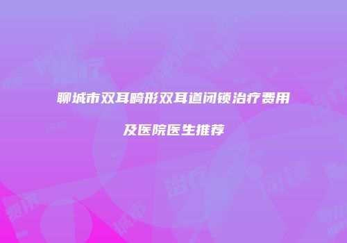 聊城市双耳畸形双耳道闭锁治疗费用及医院医生推荐