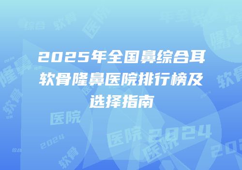 2025年全国鼻综合耳软骨隆鼻医院排行榜及选择指南