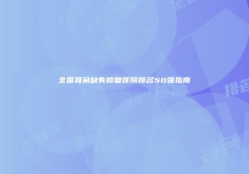 全国耳朵缺失修复医院排名50强指南