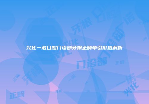 兴化一诺口腔门诊部牙根正畸牵引价格解析