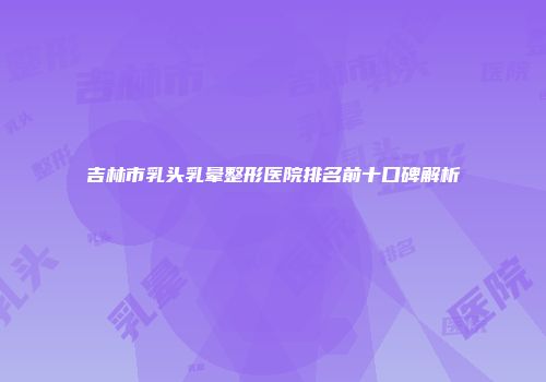 吉林市乳头乳晕整形医院排名前十口碑解析