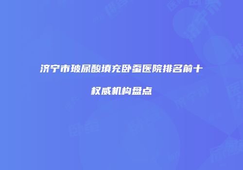 济宁市玻尿酸填充卧蚕医院排名前十权威机构盘点