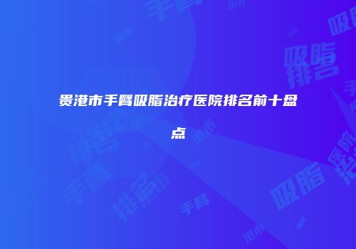 贵港市手臂吸脂治疗医院排名前十盘点