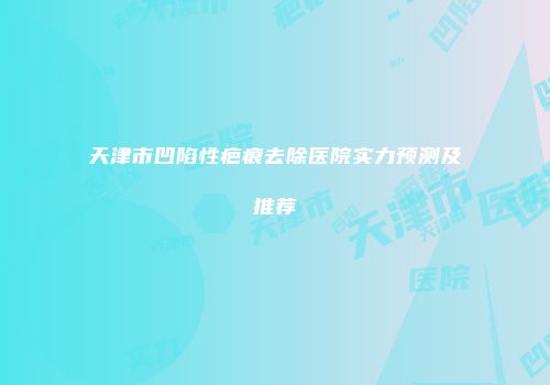 天津市凹陷性疤痕去除医院实力预测及推荐