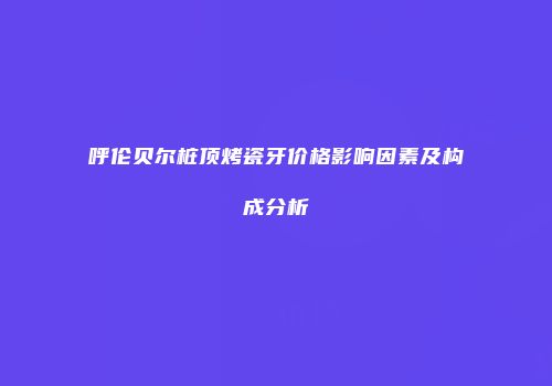 呼伦贝尔桩顶烤瓷牙价格影响因素及构成分析