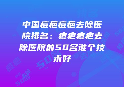 中国痘疤痘疤去除医院排名：痘疤痘疤去除医院前50名谁个技术好