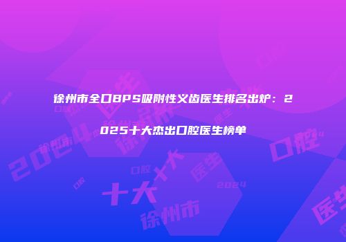 徐州市全口BPS吸附性义齿医生排名出炉：2025十大杰出口腔医生榜单