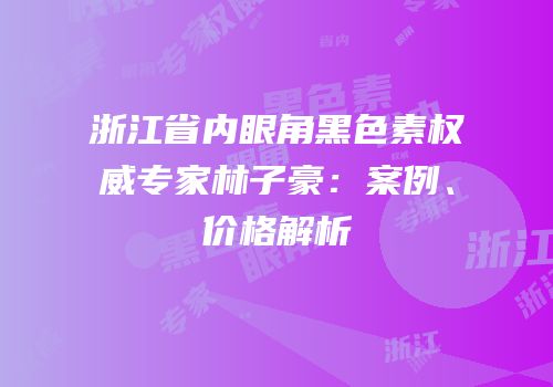 浙江省内眼角黑色素权威专家林子豪：案例、价格解析