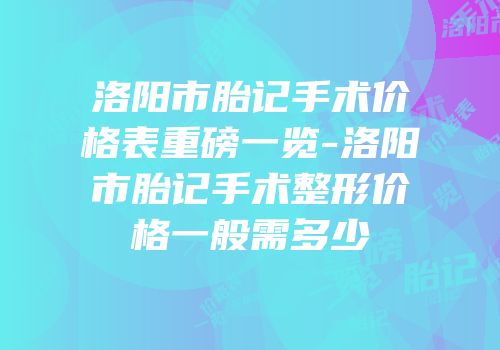 洛阳市胎记手术价格表重磅一览-洛阳市胎记手术整形价格一般需多少