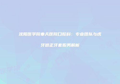 沈阳医学院奉天医院口腔科：专业团队与虎牙矫正牙套服务解析
