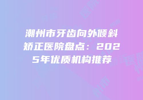 潮州市牙齿向外倾斜矫正医院盘点：2025年优质机构推荐