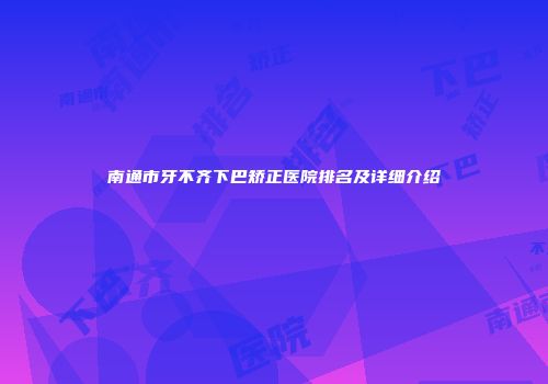 南通市牙不齐下巴矫正医院排名及详细介绍