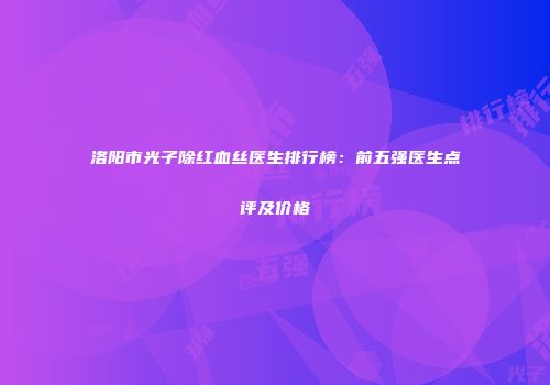 洛阳市光子除红血丝医生排行榜：前五强医生点评及价格