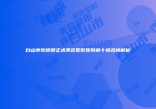 白山市反颌矫正术美容整形医院前十排名榜解析