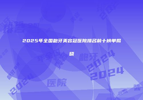 2025年全国龅牙美容冠医院排名前十榜单揭晓