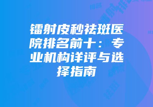 镭射皮秒祛斑医院排名前十：专业机构详评与选择指南