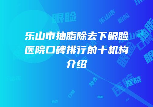 乐山市抽脂除去下眼睑医院口碑排行前十机构介绍