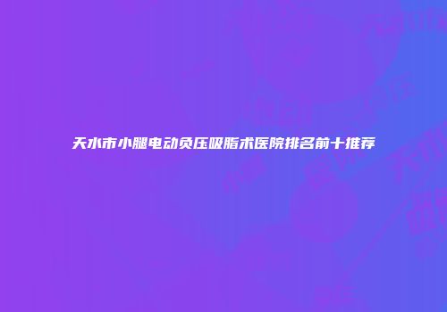 天水市小腿电动负压吸脂术医院排名前十推荐