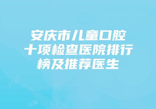 安庆市儿童口腔十项检查医院排行榜及推荐医生