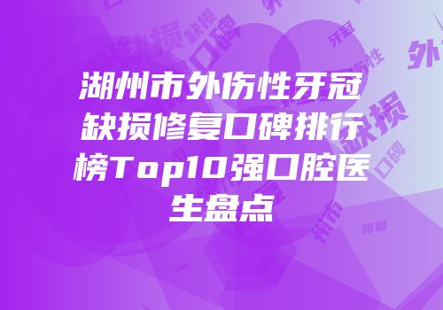 湖州市外伤性牙冠缺损修复口碑排行榜Top10强口腔医生盘点