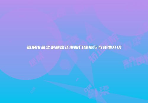 莆田市鼻梁歪曲矫正医院口碑排行与详细介绍