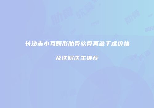 长沙市小耳畸形肋骨软骨再造手术价格及医院医生推荐