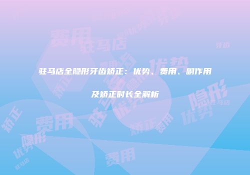 驻马店全隐形牙齿矫正：优势、费用、副作用及矫正时长全解析