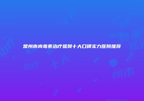 常州市肉毒素治疗狐臭十大口碑实力医院推荐