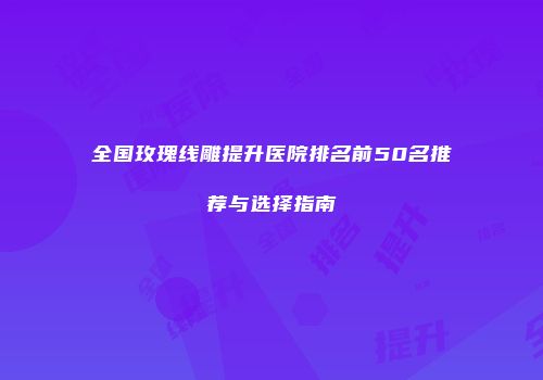 全国玫瑰线雕提升医院排名前50名推荐与选择指南