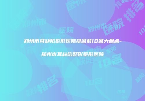 郑州市耳缺陷整形医院排名前10名大盘点-郑州市耳缺陷整形整形医院