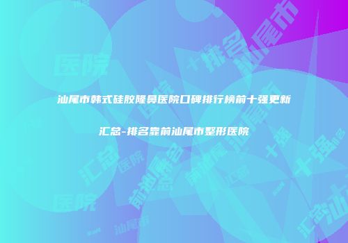 汕尾市韩式硅胶隆鼻医院口碑排行榜前十强更新汇总-排名靠前汕尾市整形医院