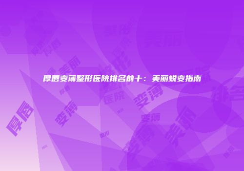 厚唇变薄整形医院排名前十：美丽蜕变指南