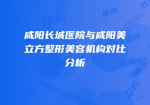 咸阳长城医院与咸阳美立方整形美容机构对比分析