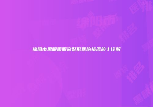 绵阳市黑眼圈眼袋整形医院排名前十详解