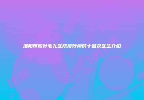 洛阳市微针毛孔医院排行榜前十名及医生介绍