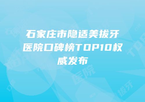 石家庄市隐适美拔牙医院口碑榜TOP10权威发布