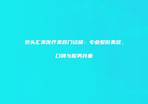 包头汇美医疗美容门诊部：专业整形美容，口碑与服务并重