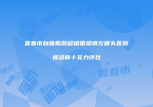 宜春市自体脂肪移植面部填充额头医院排名前十实力评比
