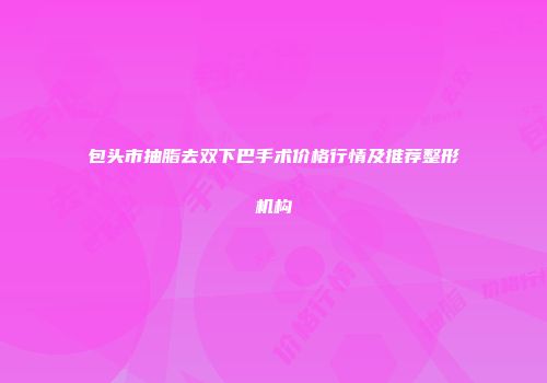 包头市抽脂去双下巴手术价格行情及推荐整形机构