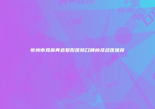 忻州市耳廓再造整形医院口碑榜及名医推荐