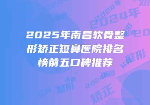 2025年南昌软骨整形矫正短鼻医院排名榜前五口碑推荐